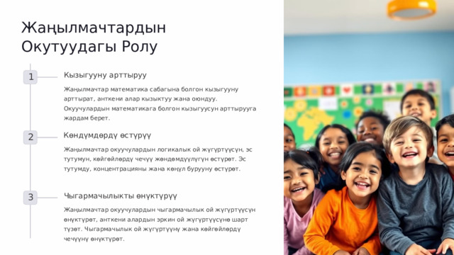 Жаңылмачтардын Окутуудагы Ролу Кызыгууну арттыруу 1 Жаңылмачтар математика сабагына болгон кызыгууну арттырат, анткени алар кызыктуу жана оюндуу. Окуучулардын математикага болгон кызыгуусун арттырууга жардам берет. Көндүмдөрдү өстүрүү 2 Жаңылмачтар окуучулардын логикалык ой жүгүртүүсүн, эс тутумун, көйгөйлөрдү чечүү жөндөмдүүлүгүн өстүрөт. Эс тутумду, концентрацияны жана көңүл бурууну өстүрөт. Чыгармачылыкты өнүктүрүү 3 Жаңылмачтар окуучулардын чыгармачылык ой жүгүртүүсүн өнүктүрөт, анткени алардын эркин ой жүгүртүүсүнө шарт түзөт. Чыгармачылык ой жүгүртүүнү жана көйгөйлөрдү чечүүнү өнүктүрөт.  