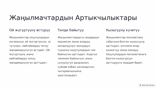 Жаңылмачтардын Артыкчылыктары Ой жүгүртүүнү өстүрүү Тилди байытуу Кызыгууну күчөтүү Жаңылмачтар окуучулардын логикалык ой жүгүртүүсүн, эс тутумун, көйгөйлөрдү чечүү жөндөмдүүлүгүн өстүрөт. Ой жүгүртүүнү жана көйгөйлөрдү чечүү жөндөмдүүлүгүн арттырат. Жаңылмачтардагы сөздөрдүн маанисин жана аларды колдонуунун жолдорун түшүнүү окуучулардын тил байлыгын арттырат. Кыргыз тилинин байлыгын, анын сулуулугун даңазалап, сүйлөө кебин ыкчамдатып, чыгармачылыкка шыктандырат. Жаңылмачтар математика сабагына болгон кызыгууну арттырат, анткени алар кызыктуу жана оюндуу. Окуучулардын математикага болгон кызыгуусун арттырууга жардам берет.  