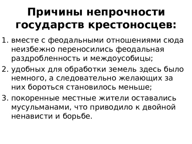 Причины непрочности государств крестоносцев: вместе с феодальными отношениями сюда неизбежно переносились феодальная раздробленность и междоусобицы; удобных для обработки земель здесь было немного, а следовательно желающих за них бороться становилось меньше; покоренные местные жители оставались мусульманами, что приводило к двойной ненависти и борьбе. 