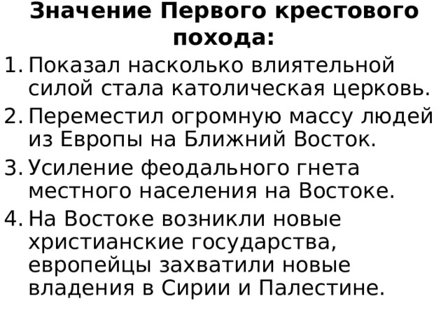 Значение Первого крестового похода: Показал насколько влиятельной силой стала католическая церковь. Переместил огромную массу людей из Европы на Ближний Восток. Усиление феодального гнета местного населения на Востоке. На Востоке возникли новые христианские государства, европейцы захватили новые владения в Сирии и Палестине. 