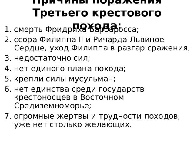 Причины поражения Третьего крестового похода: смерть Фридриха Барбаросса; ссора Филиппа II и Ричарда Львиное Сердце, уход Филиппа в разгар сражения; недостаточно сил; нет единого плана похода; крепли силы мусульман; нет единства среди государств крестоносцев в Восточном Средиземноморье; огромные жертвы и трудности походов, уже нет столько желающих. 