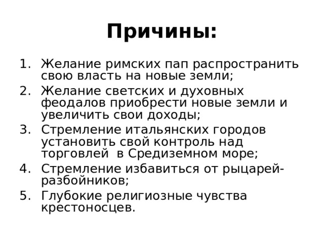 Причины: Желание римских пап распространить свою власть на новые земли; Желание светских и духовных феодалов приобрести новые земли и увеличить свои доходы; Стремление итальянских городов установить свой контроль над торговлей в Средиземном море; Стремление избавиться от рыцарей-разбойников; Глубокие религиозные чувства крестоносцев. 