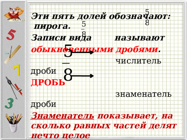  Эти пять долей обозначают: пирога. Записи вида называют обыкновенными дробями .  числитель дроби ДРОБЬ   знаменатель дроби Знаменатель показывает, на сколько равных частей делят нечто целое числитель – сколько таких частей взято. 