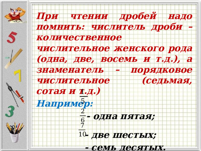 При чтении дробей надо помнить: числитель дроби – количественное числительное женского рода (одна, две, восемь и т.д.), а знаменатель – порядковое числительное (седьмая, сотая и т.д.) Например:  - одна пятая;   - две шестых;  - семь десятых. 