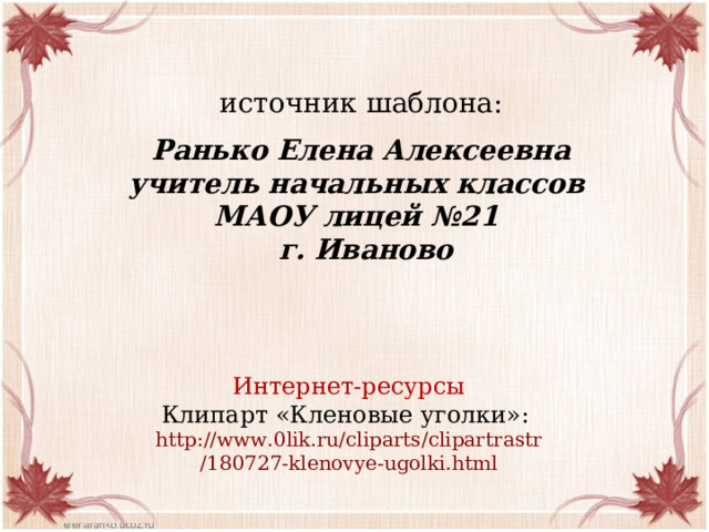 источник шаблона: Ранько Елена Алексеевна учитель начальных классов МАОУ лицей №21 г. Иваново Интернет-ресурсы Клипарт «Кленовые уголки»: http ://www.0lik.ru/ cliparts / clipartrastr /180727-klenovye-ugolki.html 