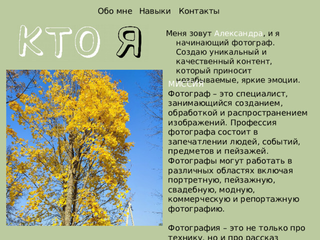 Обо мне Навыки Контакты Меня зовут Александра , и я начинающий фотограф. Создаю уникальный и качественный контент, который приносит незабываемые, яркие эмоции. МИССИЯ Фотограф – это специалист, занимающийся созданием, обработкой и распространением изображений. Профессия фотографа состоит в запечатлении людей, событий, предметов и пейзажей. Фотографы могут работать в различных областях включая портретную, пейзажную, свадебную, модную, коммерческую и репортажную фотографию. Фотография – это не только про технику, но и про рассказ историй, создание эмоций и передачу уверенности. 