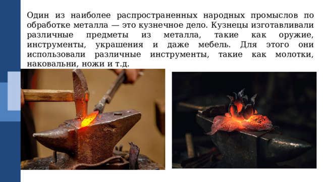 Один из наиболее распространенных народных промыслов по обработке металла — это кузнечное дело. Кузнецы изготавливали различные предметы из металла, такие как оружие, инструменты, украшения и даже мебель. Для этого они использовали различные инструменты, такие как молотки, наковальни, ножи и т.д. 