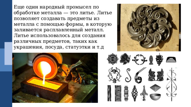 Еще один народный промысел по обработке металла — это литье. Литье позволяет создавать предметы из металла с помощью формы, в которую заливается расплавленный металл. Литье использовалось для создания различных предметов, таких как украшения, посуда, статуэтки и т.д 