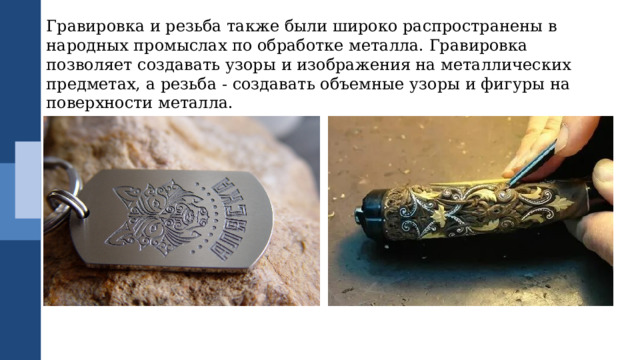 Гравировка и резьба также были широко распространены в народных промыслах по обработке металла. Гравировка позволяет создавать узоры и изображения на металлических предметах, а резьба - создавать объемные узоры и фигуры на поверхности металла. 