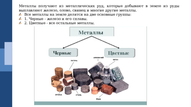 Металлы получают из металлических руд, которые добывают в земле из руды выплавляют железо, олово, свинец и многие другие металлы. Все металлы на земле делятся на две основные группы: 1. Черные - железо и его сплавы. 2. Цветные - все остальные металлы. 