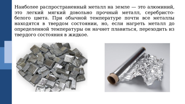 Наиболее распространенный металл на земле — это алюминий, это легкий мягкий довольно прочный металл, серебристо-белого цвета. При обычной температуре почти все металлы находятся в твердом состоянии, но, если нагреть металл до определенной температуры он начнет плавиться, переходить из твердого состояния в жидкое. 