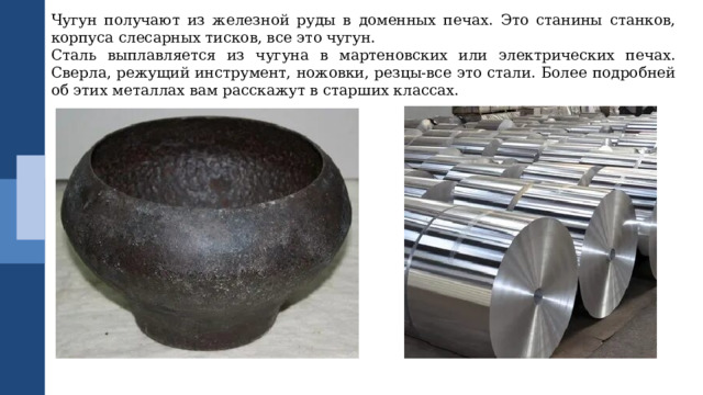 Чугун получают из железной руды в доменных печах. Это станины станков, корпуса слесарных тисков, все это чугун. Сталь выплавляется из чугуна в мартеновских или электрических печах. Сверла, режущий инструмент, ножовки, резцы-все это стали. Более подробней об этих металлах вам расскажут в старших классах. 
