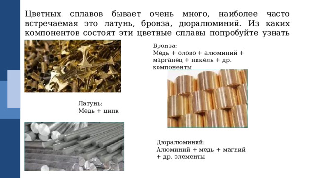 Цветных сплавов бывает очень много, наиболее часто встречаемая это латунь, бронза, дюралюминий. Из каких компонентов состоят эти цветные сплавы попробуйте узнать самостоятельно. Бронза: Медь + олово + алюминий + марганец + никель + др. компоненты Латунь: Медь + цинк Дюралюминий: Алюминий + медь + магний + др. элементы 