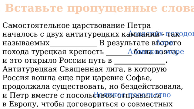 № 2. Вставьте пропущенные слова Самостоятельное царствование Петра началось с двух антитурецких кампаний - так называемых_____________ В результате второго похода турецкая крепость _______ была взята, и это открыло России путь в  ______________. Антитурецкая Священная лига, в которую Россия вошла еще при царевне Софье, продолжала существовать, но бездействовала, и Петр вместе с посольством отправился в Европу, чтобы договориться о совместных действиях, поездка называлась ______________ Азовских походов Азов Азовское море Великое посольство 