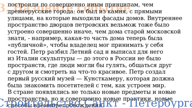 № 3. Назовите событие построили по совершенно иным принципам, чем древнерусские города: он был из камня, с прямыми улицами, на которые выходили фасады домов. Внутреннее пространство дворцов петровских вельмож тоже было устроено совершенно иначе, чем дома старой московской знати, - например, какая-то часть дома теперь была «публичной», чтобы владелец мог принимать у себя гостей. Петр разбил Летний сад и выписал для него из Италии скульптуры — до этого в России не было пространств, где люди могли бы гулять, общаться друг с другом и смотреть на что-то красивое. Петр создал первый русский музей — Кунсткамеру, которая должна была знакомить посетителей с тем, как устроен мир. В стране появлялись не только новые предметы и новые пространства, но и совершенно новые практики, новые способы времяпрепровождения. Строительство Санкт - Петербурга 