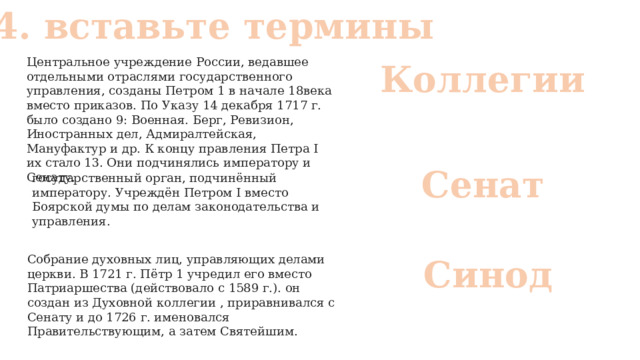 № 4. вставьте термины Центральное учреждение России, ведавшее отдельными отраслями государственного управления, созданы Петром 1 в начале 18века вместо приказов. По Указу 14 декабря 1717 г. было создано 9: Военная. Берг, Ревизион, Иностранных дел, Адмиралтейская, Мануфактур и др. К концу правления Петра I их стало 13. Они подчинялись императору и Сенату. Коллегии Сенат государственный орган, подчинённый императору. Учреждён Петром I вместо Боярской думы по делам законодательства и управления. Собрание духовных лиц, управляющих делами церкви. В 1721 г. Пётр 1 учредил его вместо Патриаршества (действовало с 1589 г.). он создан из Духовной коллегии , приравнивался с Сенату и до 1726 г. именовался Правительствующим, а затем Святейшим. Синод 