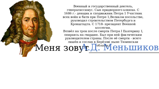 Военный и государственный деятель, генералиссимус. Сын придворного конюха. С 1686 г.- денщик и сподвижник Петра 1 Участник всех войн и битв при Петре 1,Великом посольстве, руководил строительством Петербурга и Кронштадта. С 1718- президент Военной коллегии. Возвёл на трон после смерти Петра I Екатерину I, опираясь на гвардию. Был при ней фактическим руководителем страны. После её смерти - всего лишён и сослан в Берёзов( ныне Тюменская область) А.Д. Меньшиков Меня зовут________________ 