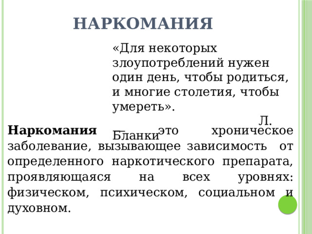 Наркомания «Для некоторых злоупотреблений нужен один день, чтобы родиться, и многие столетия, чтобы умереть».  Л. Бланки Наркомания — это хроническое заболевание, вызывающее зависимость от определенного наркотического препарата, проявляющаяся на всех уровнях: физическом, психическом, социальном и духовном. 