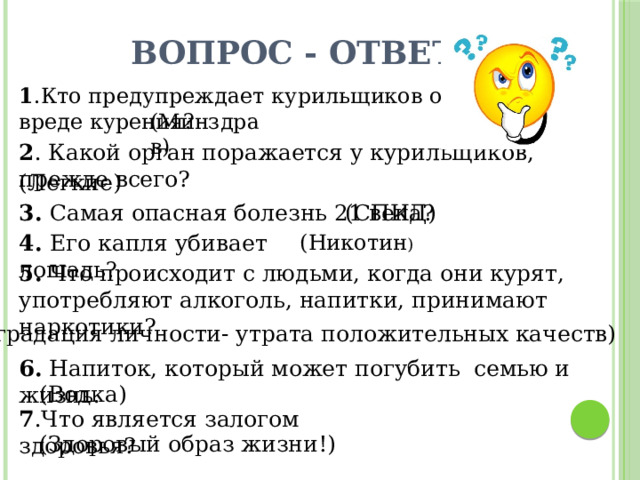 Вопрос - ответ 1 .Кто предупреждает курильщиков о вреде курения? (Минздрав) 2 . Какой орган поражается у курильщиков, прежде всего? (Легкие) 3.  Самая опасная болезнь 21 века? (СПИД) 4.  Его капля убивает лошадь ?  (Никотин )  5.  Что происходит с людьми, когда они курят, употребляют алкоголь, напитки, принимают наркотики? (Деградация личности- утрата положительных качеств) 6. Напиток, который может погубить семью и жизнь. (Водка) 7 .Что является залогом здоровья? (Здоровый образ жизни!) 