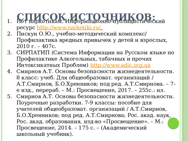 Список источников:   Нет наркотикам. Информационно-публицистический ресурс http://www.narkotiki.ru/  Пискун О.Ю., учебно-методический комплекс/ Профилактика вредных привычек у детей и взрослых, 2010 г. – 407с. СИРПАТИП (Система Информации на Русском языке по Профилактике Алкогольных, табачных и прочих Интоксикатных Проблем) http://www.adic.org.ua  Смирнов А.Т. Основы безопасности жизнедеятельности. 8 класс: учеб. Для общеобразоват. организаций / А.Т.Смирнов, Б.О.Хренников; под ред. А.Т.Смирнова. – 7-е изд., перераб. – М.: Просвещение, 2017. – 255с.: ил. Смирнов А.Т. Основы безопасности жизнедеятельности. Поурочные разработки. 7-9 классы: пособие для учителей общеобразоват. организаций / А.Т.Смирнов, Б.О.Хренников; под ред. А.Т.Смирнова; Рос. акад. наук, Рос. акад. образования, изд-во «Просвещение». – М.: Просвещение, 2014. – 175 с. – (Академический школьный учебник). 