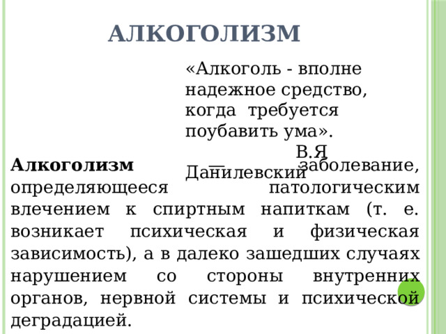 Алкоголизм «Алкоголь - вполне надежное средство, когда требуется поубавить ума».  В.Я Данилевский Алкоголизм — заболевание, определяющееся патологическим влечением к спиртным напиткам (т. е. возникает психическая и физическая зависимость), а в далеко зашедших случаях нарушением со стороны внутренних органов, нервной системы и психической деградацией. 