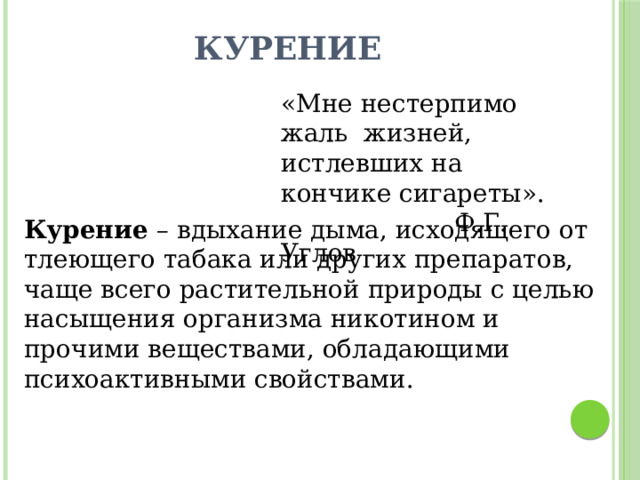 Курение «Мне нестерпимо жаль жизней, истлевших на кончике сигареты».  Ф.Г. Углов Курение – вдыхание дыма, исходящего от тлеющего табака или других препаратов, чаще всего растительной природы с целью насыщения организма никотином и прочими веществами, обладающими психоактивными свойствами. 