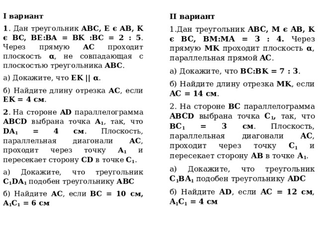 II вариант I вариант 1 . Дан треугольник ABC, E є AB, K є BC, BE:BA = BK :BC = 2 : 5 . Через прямую AC проходит плоскость α , не совпадающая с плоскостью треугольника ABC . 1.Дан треугольник ABC, M є AB, K є BC, BM:MA = 3 : 4. Через прямую MK проходит плоскость α , параллельная прямой AC . а) Докажите, что EK || α . а) Докажите, что BC:BK = 7 : 3 . б) Найдите длину отрезка AC , если EK = 4 см . б) Найдите длину отрезка MK , если AC = 14 см . 2 . На стороне AD параллелограмма ABCD выбрана точка А 1 , так, что DA 1 = 4 см . Плоскость, параллельная диагонали АС , проходит через точку А 1 и пересекает сторону CD в точке С 1 . 2. На стороне ВС параллелограмма ABCD выбрана точка С 1 , так, что ВС 1 = 3 см . Плоскость, параллельная диагонали АС , проходит через точку С 1 и пересекает сторону АВ в точке А 1 . а) Докажите, что треугольник C 1 DA 1 подобен треугольнику АВС а) Докажите, что треугольник C 1 ВA 1 подобен треугольнику АDС б) Найдите АС , если BC = 10 см, A 1 C 1 = 6 см б) Найдите АD , если AC = 12 см , A 1 C 1 = 4 см 