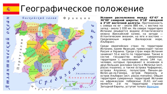 Географическое положение Испания расположена между 43°47' и 36°00’ северной широты; 9°18’ западной и 3°19’ восточной долготы . Протяженность с севера на юг - около 880 км., с востока на запад - около 1 030 км. На севере территория Испании омывается водами Атлантического океана (Бискайский залив), на западе — Атлантическим океаном, на юге и востоке — Средиземным морем (Балеарское море, Альборан). Среди европейских стран по территории Испанию, кроме Франции, превосходят также Россия и Украина. Среди стран мира Испания занимает 51-е место по территории. Также в состав государства входят суверенные территории с населением около 144 тыс. человек, которые проживают в основном в двух больших анклавах Сеута и Мелилья (исп. plazas mayores), а также острова Чафаринас, острова Алусемас, полуостров Пеньон-де-Велес-де-ла-Гомера, остров Перехиль и остров Альборан (исп. plazas menores). Общая территория суверенных территорий Испании на африканском побережье 31,61 км².ния является 2-й по территории страной Западной Европы, уступая только Франции . 