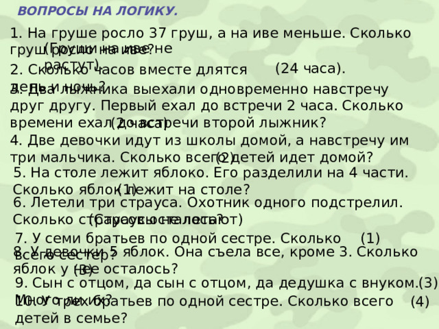 ВОПРОСЫ НА ЛОГИКУ. 1. На груше росло 37 груш, а на иве меньше. Сколько груш росло на иве? (Груши на иве не растут). (24 часа). 2. Сколько часов вместе длятся день и ночь? 3. Два лыжника выехали одновременно навстречу друг другу. Первый ехал до встречи 2 часа. Сколько времени ехал до встречи второй лыжник? (2 часа) 4. Две девочки идут из школы домой, а навстречу им три мальчика. Сколько всего детей идет домой? (2) 5. На столе лежит яблоко. Его разделили на 4 части. Сколько яблок лежит на столе?  (1) 6. Летели три страуса. Охотник одного подстрелил. Сколько страусов осталось? (Страусы не летают) 7. У семи братьев по одной сестре. Сколько всего сестер? (1) 8. У девочки 5 яблок. Она съела все, кроме 3. Сколько яблок у нее осталось? (3) 9. Сын с отцом, да сын с отцом, да дедушка с внуком. Много ли их? (3) 10. У трех братьев по одной сестре. Сколько всего детей в семье? (4) 