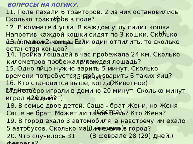 ВОПРОСЫ НА ЛОГИКУ. 11. Поле пахали 6 тракторов. 2 из них остановились. Сколько тракторов в поле? (6) 12. В комнате 4 угла. В каждом углу сидит кошка. Напротив каждой кошки сидят по 3 кошки. Сколько всего кошек в комнате? (4) 13. У палки 2 конца. Если один отпилить, то сколько останется концов? (2) 14. Тройка лошадей в час пробежала 24 км. Сколько километров пробежала каждая лошадь? (24 км.) 15. Одно яйцо нужно варить 5 минут. Сколько времени потребуется, чтобы сварить 6 таких яиц? (5 минут) 16. Кто становится выше, когда садится? (Животное) 17. Четверо играли в домино 20 минут. Сколько минут играл каждый? (20 минут) 18. В семье двое детей. Саша - брат Жени, но Женя Саше не брат. Может ли такое быть? Кто Женя? (Сестра) 19. В город ехало 3 автомобиля, а навстречу им ехало 5 автобусов. Сколько машин ехало в город? (3 машины) (В феврале 28 (29) дней.) 20. Что случилось 31 февраля? 