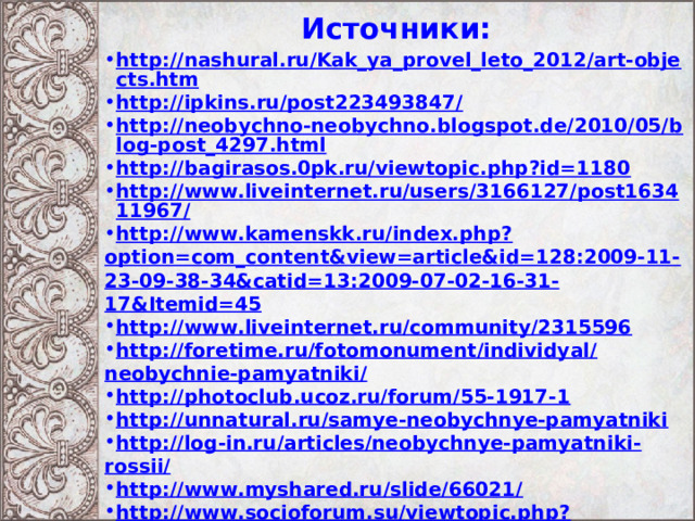 Источники:   http://nashural.ru/Kak_ya_provel_leto_2012/art-objects.htm http://ipkins.ru/post223493847/ http://neobychno-neobychno.blogspot.de/2010/05/blog-post_4297.html http://bagirasos.0pk.ru/viewtopic.php?id=1180 http://www.liveinternet.ru/users/3166127/post163411967/ http://www.kamenskk.ru/index.php?option=com_content&view=article&id=128:2009-11-23-09-38-34&catid=13:2009-07-02-16-31-17&Itemid=45 http://www.liveinternet.ru/community/2315596 http://foretime.ru/fotomonument/individyal/neobychnie-pamyatniki/ http://photoclub.ucoz.ru/forum/55-1917-1 http://unnatural.ru/samye-neobychnye-pamyatniki http://log-in.ru/articles/neobychnye-pamyatniki-rossii/ http://www.myshared.ru/slide/66021/ http://www.socioforum.su/viewtopic.php?f=488&t=14539&start=495  
