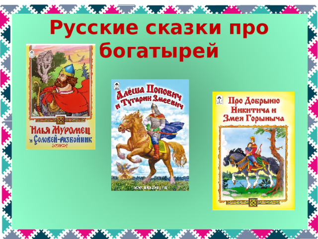 Русские сказки про богатырей Каких русских богатырей вы знаете? Самые известные - Илья Муромец, Алеша Попович и Добрыня Никитич. Про них написаны сказки «Илья Муромец и соловей-разбойник», «Алеша Попович и Тугарин Змеевич», «Добрыня Никитич и Змей Горыныч  