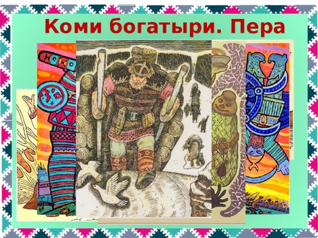 Коми богатыри. Пера Самый известный коми богатырь, конечно же, Пера. Он сильный – может целый воз бревен один привезти; меткий; справедливый – защищает родную землю от врагов; находчивый – смог обмануть Яг морта и добыть огонь.  