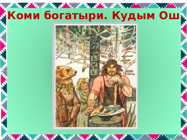 Коми богатыри. Кудым Ош  Кудым-Ош – это сын могучей колдуньи и медведя. Он был сыном вождя, обладал магической силой: его нельзя было убить топором, смертельно раненый стрелой, до трёх раз мог оживать, прижимаясь полученной раной к земле, был способен вызвать на реке бурю, чтобы отогнать нападавших врагов. Он привёз из дальних стран разные семена и научил земляков выращивать хлеб. Он сделал первые железные орудия и лодки вместо устаревших плотов.  