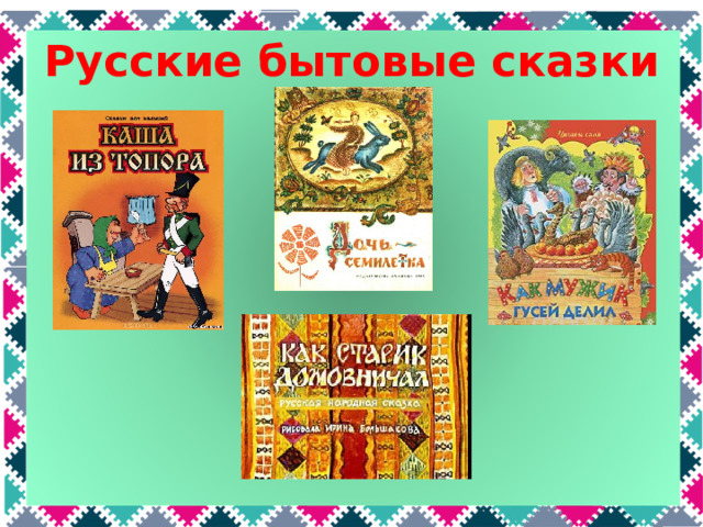 Русские бытовые сказки Бытовые сказки – это сказки о реальной жизни людей в старые времена. Какие русские сказки про жизнь людей вы знаете? «Каша из топора», «Как мужик гусей делил», «Как старик домовничал», «Дочь-семилетка»  