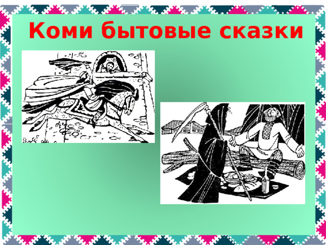 Коми бытовые сказки Бытовые сказки появились позже всех. В них герой побеждает не с помощью волшебства, а благодаря своему уму, находчивости, трудолюбию и умению держать слово. Например, в сказке «Седун» младшего брата все считали никчемным дураком, потому что он все время сидел на печи. Но только он сдержал данное отцу слово караулить по ночам, за что и был вознагражден. Иногда герою сказки помогает кто-то, кого он пожалел – лиса, как в сказке «Фома», или даже сама смерть, которую накормил герой в сказке «Лекарь-мужик».  