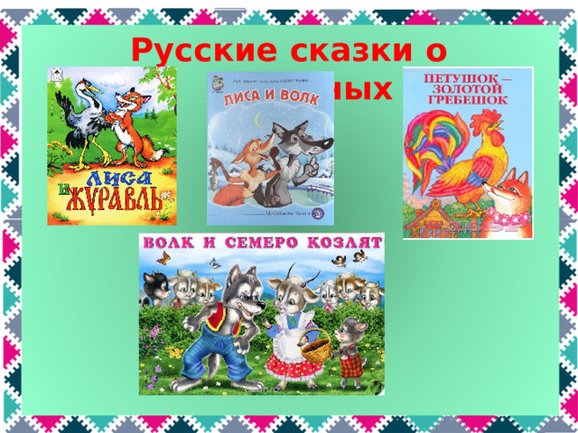 Русские сказки о животных  А сказки о животных вы знаете? Какие? «Лиса и журавль», «Петушок – золотой гребешок», «Лиса и волк», «Волк и семеро козлят»  
