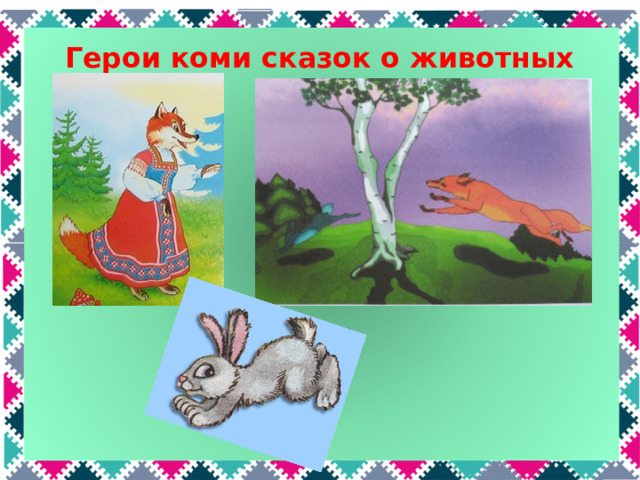 Герои коми сказок о животных  Лиса в коми сказках, как и в русских, хитрая обманщица и хвастунья. Она всегда в итоге оказывается в выигрыше. Но в некоторых коми сказках ей это не удается. Например, в сказке «Лиса» она хочет съесть лошадь, но в конце сказки в испуге убегает. А в сказке «Лиса и заяц» заяц заманил лису-хвастунью в ловушку и высек прутьями. В коми сказках заяц часто умный, находчивый и храбрый.  