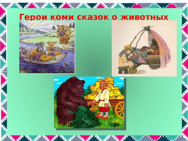 Герои коми сказок о животных Медведь добродушный, неуклюжий, его часто обманывают. Например, в сказке «Мышь и сорока» из-за медведя тонет лодка со зверями; в сказке «Медвежьи няньки» он заманивает к себе трех сестер нянчить медвежат, но девочки его перехитрили и сбежали. А в сказке «Мужик и медведь» хотел забрать урожай у мужика, но как и в русской сказке «Вершки и корешки», у него ничего не получилось.  