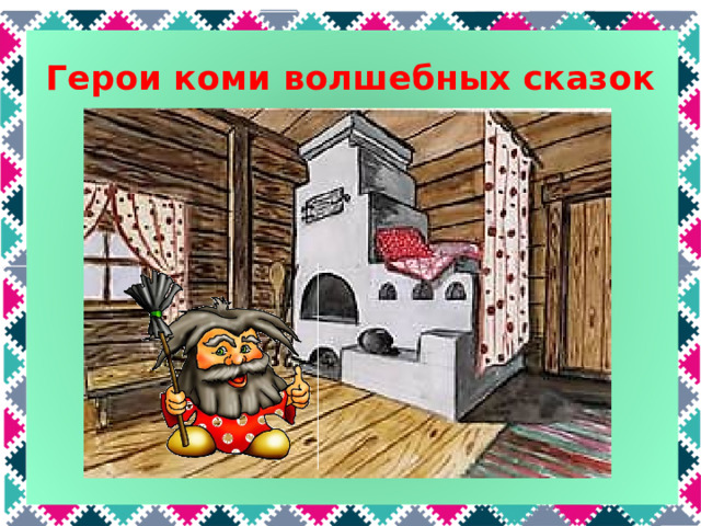 Герои коми волшебных сказок Давайте познакомимся с героями коми волшебных сказок. Отгадайте загадку: Он за печкою живет, Дом хранит от бед, невзгод, Но бывает злым порой. Кто же это? (домовой). Домовой – Олыся - помогал людям, поддерживал в порядке дом и хозяйство. Мог принести корове сена, аккуратно сложить дрова. За это его надо было поблагодарить: налить в блюдце молока и поставить в угол за печкой. Но если его обидеть, то мог рассердиться и навредить: раскрыть двери сарая, спрятать какую-нибудь вещь, заставить споткнуться… мог заплести в косички лошадиную гриву или хвост.  