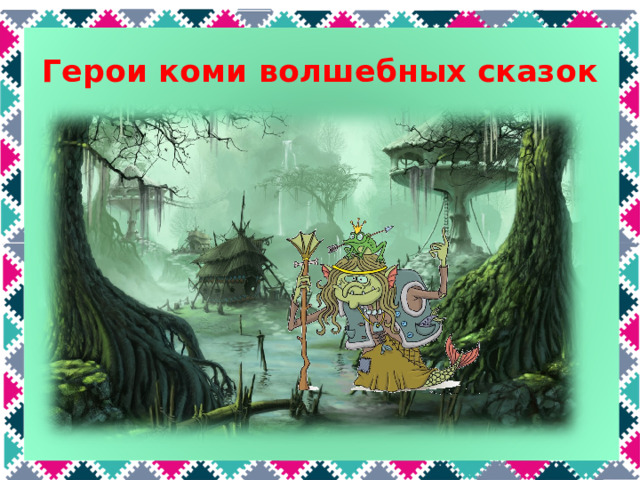Герои коми волшебных сказок А кто живет здесь? Эта нечистая сила На вид совсем некрасива. На болоте обитает, Всех вокруг она пугает. В русских сказках это кикимора, а в коми – Кокля-мокля. Кокля-мокля могла жить как на болоте или в лесу, так и в доме или во дворе. Она заманивала путников в болото или в лесную чащу, пересаливала хлеб, вредила домашним животным. Кокля-мокля постоянно враждовала с домовым.  