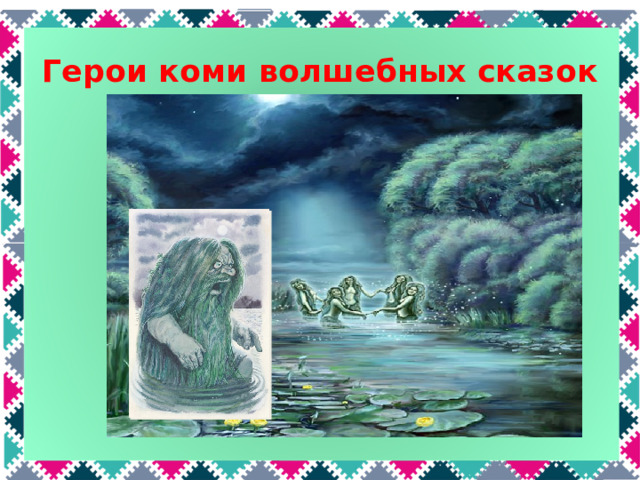 Герои коми волшебных сказок А этот персонаж совсем не домашний. У кого живот огромный? Неразлучен кто с водой? - толстый дядька... Водяной. В коми сказках водяной называется Вакуль. А еще его называли Ваморт (водный человек). Он живет под водой и может забрать к себе того, кто купается или переправляется через реку. Чтобы этого не случилось, люди кидали в воду кусок хлеба, а первую пойманную рыбу отпускали назад в реку. Следующего персонажа, думаю, вы без труда узнаете:  