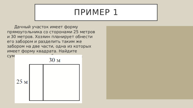 Пример 1  Дачный участок имеет форму прямоугольника со сторонами 25 метров и 30 метров. Хозяин планирует обнести его забором и разделить таким же забором на две части, одна из которых имеет форму квадрата. Найдите суммарную длину забора в метрах. Обозначим все длины: Найдем суммарную длину забора 25+25+25+30+30=135 метров. Ответ: 135. 