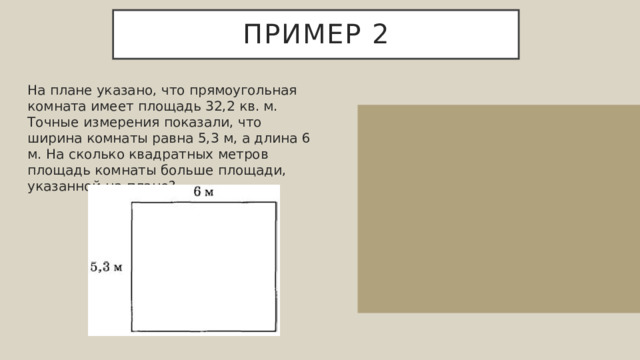 Пример 2 На плане указано, что прямоугольная комната имеет площадь 32,2 кв. м. Точные измерения показали, что ширина комнаты равна 5,3 м, а длина 6 м. На сколько квадратных метров площадь комнаты больше площади, указанной на плане? Фактическая площадь комнаты равняется 5,3⋅6=31,8 кв. м. Значит, фактическая площадь комнаты больше площади, указанной на плане на 32,2−31,8=0,4 кв. м. Ответ: 0,4. 