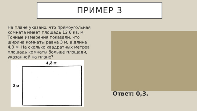 Пример 3 На плане указано, что прямоугольная комната имеет площадь 12,6 кв. м. Точные измерения показали, что ширина комнаты равна 3 м, а длина 4,3 м. На сколько квадратных метров площадь комнаты больше площади, указанной на плане? Фактическая площадь комнаты равняется 3⋅4,3=12,9 кв. м. Значит, фактическая площадь комнаты больше площади, указанной на плане на 12,9−12,6=0,3 кв. м. Ответ: 0,3. 