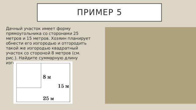Пример 5 Дачный участок имеет форму прямоугольника со сторонами 25 метров и 15 метров. Хозяин планирует обнести его изгородью и отгородить такой же изгородью квадратный участок со стороной 8 метров (см. рис.). Найдите суммарную длину изгороди в метрах. 25 15 8 Суммарная длина изгороди равняется 25+15+25+15+8+8=96 квадратных метров. Ответ: 96. 