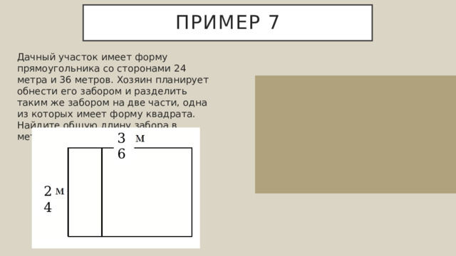 Пример 7 Дачный участок имеет форму прямоугольника со сторонами 24 метра и 36 метров. Хозяин планирует обнести его забором и разделить таким же забором на две части, одна из которых имеет форму квадрата. Найдите общую длину забора в метрах. Длина забора равна сумме периметра и ширины. Найдем периметр участка 36+36+24+24=120 м. Длина забора 120+24=144 м.  Ответ: 144. 36 24 