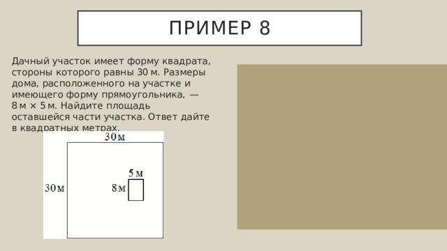 Пример 8 Дачный участок имеет форму квадрата, стороны которого равны 30 м. Размеры дома, расположенного на участке и имеющего форму прямоугольника,  — 8 м × 5 м. Найдите площадь оставшейся части участка. Ответ дайте в квадратных метрах. Площадь квадрата равна квадрату его стороны, поэтому площадь участка равна 30 · 30=900 кв. м. Площадь прямоугольника равна произведению его длины на ширину, поэтому площадь дома равна 8 · 5=40 кв. м. Тем самым, площадь участка, незанятого домом равна 900-40=860 кв. м.  Ответ: 860. 
