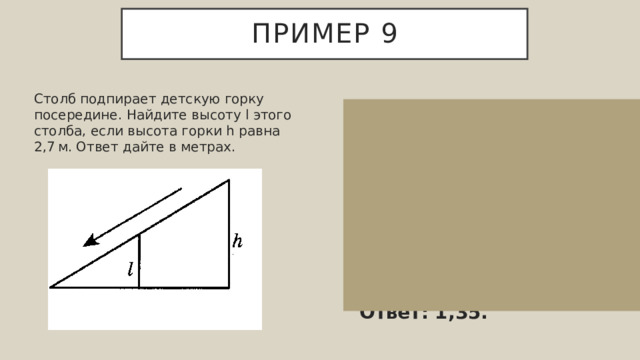 Пример 9 Столб подпирает детскую горку посередине. Найдите высоту l этого столба, если высота горки h равна 2,7 м. Ответ дайте в метрах. Конструкция представляет собой треугольник, в котором столб является средней линией. Длина средней линии треугольника равна половине длины стороны, которой она параллельна. Поэтому l  =  h/2  =  1,35 м.  Ответ: 1,35. 