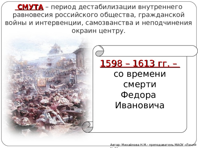  СМУТА  – период дестабилизации внутреннего равновесия российского общества, гражданской войны и интервенции, самозванства и неподчинения окраин центру. 1598 – 1613 гг. – со времени  смерти Федора Ивановича Автор: Михайлова Н.М.- преподаватель МАОУ «Лицей № 21» 